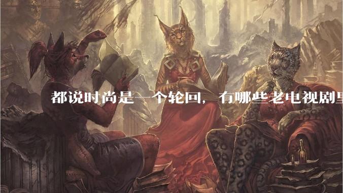 都说时尚是一个轮回，有哪些老电视剧里面的穿搭到现在都还是很潮的呢？