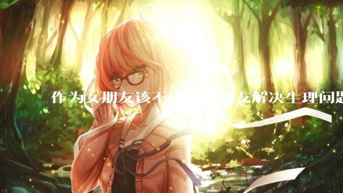 作为女朋友该不该帮男朋友解决生理问题?