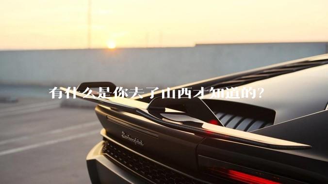 有什么是你去了山西才知道的？