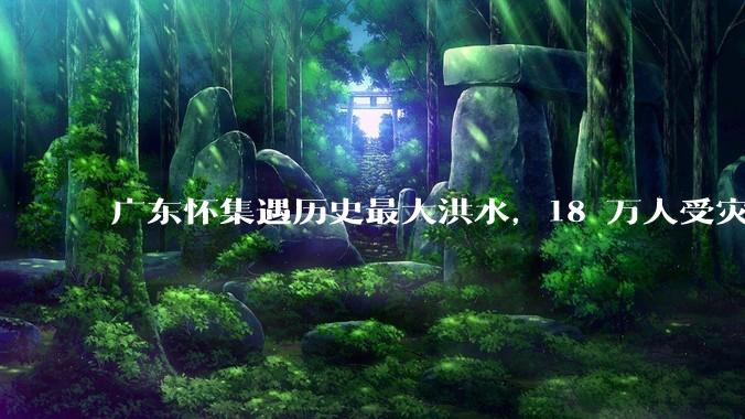 广东怀集遇历史最大洪水，18 万人受灾，积水最深处达 3 米，目前当地情况如何？