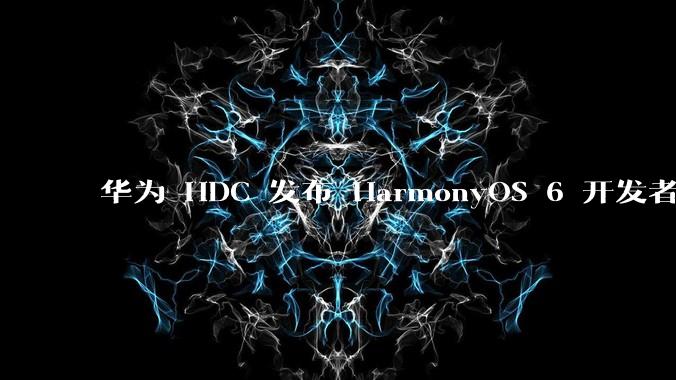 华为 HDC 发布 HarmonyOS 6 开发者 beta 版对应用开发者和鸿蒙生态有哪些影响？