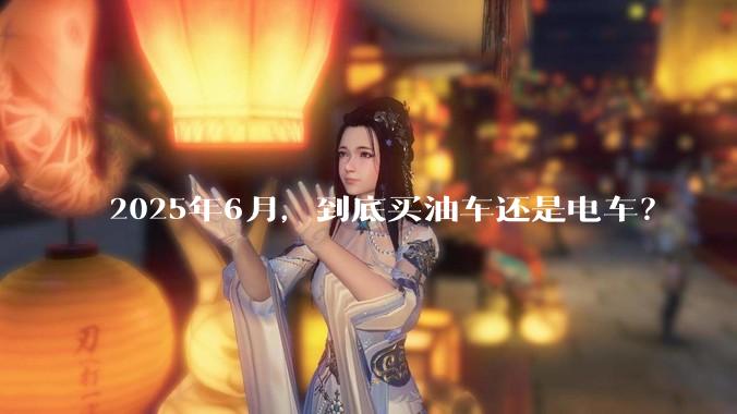 2025年6月，到底买油车还是电车？