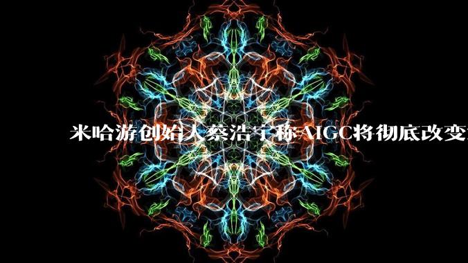米哈游创始人蔡浩宇称AIGC将彻底改变游戏行业，游戏创造只属于顶尖团队，普通开发者建议转行，如何理解？