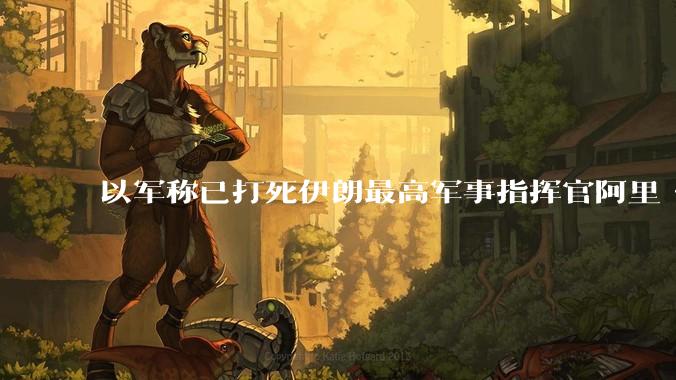 以军称已打死伊朗最高军事指挥官阿里·沙德马尼，具体情况如何？这会对伊朗军方造成怎样的影响？