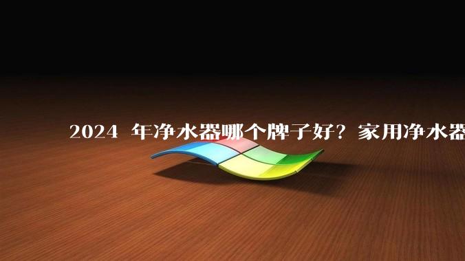 2024 年净水器哪个牌子好？家用净水器的选购攻略是什么？