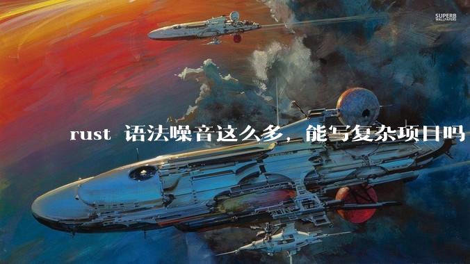 rust 语法噪音这么多, 能写复杂项目吗?